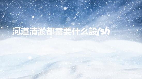 河道清淤都需要什么設(shè)備揭秘水底世界的秘密與清淤技術(shù)的未來(lái)發(fā)展！
